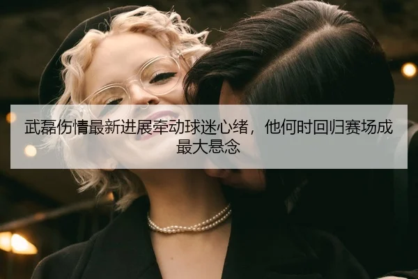 武磊伤情最新进展牵动球迷心绪，他何时回归赛场成最大悬念