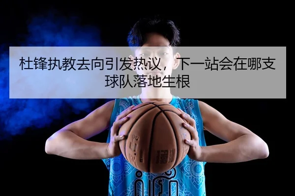 杜锋执教去向引发热议，下一站会在哪支球队落地生根